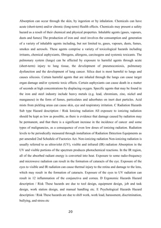 20
Absorption can occur through the skin, by ingestion or by inhalation. Chemicals can have
acute (short-term) and/or chronic (long-term) Health effects. Chemicals may present a safety
hazard as a result of their chemical and physical properties. Inhalable agents (gases, vapours,
dusts and fumes) The production of iron and steel involves the consumption and generation
of a variety of inhalable agents including, but not limited to, gases, vapours, dusts, fumes,
smokes and aerosols. These agents comprise a variety of toxicological hazards including
irritants, chemical asphyxiants, fibrogens, allergens, carcinogens and systemic toxicants. The
pulmonary system (lungs) can be affected by exposure to harmful agents through acute
(short-term) injury to lung tissue, the development of pneumoconiosis, pulmonary
dysfunction and the development of lung cancer. Silica dust is most harmful to lungs and
causes silicosis. Certain harmful agents that are inhaled through the lungs can cause target
organ damage and/or systemic toxic effects. Certain asphyxiants can cause death in a matter
of seconds at high concentrations by displacing oxygen. Specific agents that may be found in
the iron and steel industry include heavy metals (e.g. lead, chromium, zinc, nickel and
manganese) in the form of fumes, particulates and adsorbates on inert dust particles. Acid
mists from pickling areas can cause skin, eye and respiratory irritation. C Radiation Hazards
Sub type Hazard description / Risk Ionizing radiation All exposure to ionizing radiation
should be kept as low as possible, as there is evidence that damage caused by radiation may
be permanent, and that there is a significant increase in the incidence of cancer and some
types of malignancies, as a consequence of even low doses of ionizing radiation. Radiation
levels to be periodically measured through installation of Radiation Detection Equipments as
per amended 2nd Schedule of Factories Act. Non-ionizing radiation Non-ionizing radiation is
usually referred to as ultraviolet (UV), visible and infrared (IR) radiation Absorption in the
UV and visible portions of the spectrum produces photochemical reactions. In the IR region,
all of the absorbed radiant energy is converted into heat. Exposure to some radio-frequency
and microwave radiation can result in the formation of cataracts of the eye. Exposure of the
eyes to visible and IR radiation can cause thermal injury to the retina and damage to the lens,
which may result in the formation of cataracts. Exposure of the eyes to UV radiation can
result in 12 inflammation of the conjunctiva and cornea. D Ergonomic Hazards Hazard
description / Risk These hazards are due to tool design, equipment design, job and task
design, work station design, and manual handling etc. E Psychological Hazards Hazard
description / Risk These hazards are due to shift work, work load, harassment, discrimination,
bullying, and stress etc
 