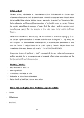 21
ROAD AHEAD
The steel industry has emerged as a major focus area given the dependence of a diverse range
of sectors on its output as India works to become a manufacturing powerhouse through policy
initiatives like Make in India. With the industry accounting for about 2% of the nation's GDP,
India ranks as the world's second-largest producer of steel and is poised to overtake China as
the world's second-largest consumer of steel. Both the industry and the nation's export
manufacturing capacity have the potential to help India regain its favourable steel trade
balance.
The National Steel Policy, 2017 envisage 300 million tonnes of production capacity by 2030-
31. The per capita consumption of steel has increased from 57.6 kgs to 74.1 kgs during the
last five years. The government has a fixed objective of increasing rural consumption of steel
from the current 19.6 kg/per capita to 38 kg/per capita by 2030-31. As per Indian Steel
Association (ISA), steel demand will grow by 7.2% in 2019-20 and 2020-21.
Huge scope for growth is offered by India's comparatively low per capita steel consumption
and the expected rise in consumption due to increased infrastructure construction and the
thriving automobile and railways sectors.
Industry Contacts
 Steel Authority of India Ltd
 Ministry of Steel
 Aluminium Association of India
 Federation of Indian Mineral Industries
 Indian Stainless Steel Development Association
States with the Highest Steel-Producing Capacity in India
 Odisha
 Chhattisgarh
 Jharkhand
 