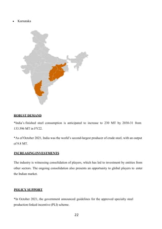 22
 Karnataka
ROBUST DEMAND
*India’s finished steel consumption is anticipated to increase to 230 MT by 2030-31 from
133.596 MT in FY22.
*As of October 2021, India was the world’s second-largest producer of crude steel, with an output
of 9.8 MT.
INCREASING INVESTMENTS
The industry is witnessing consolidation of players, which has led to investment by entities from
other sectors. The ongoing consolidation also presents an opportunity to global players to enter
the Indian market.
POLICY SUPPORT
*In October 2021, the government announced guidelines for the approved specialty steel
production-linked incentive (PLI) scheme.
 