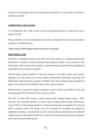 23
*Under the Union Budget 2022-23, the government allocated Rs. 47 crore (US$ 6.2 million) to
the Ministry of Steel.
COMPETITIVE ADVANTAGE
*As of September 2021, India was the world’s second-largest producer of crude steel, with an
output of 9.5 MT.
*Easy availability of low-cost manpower and presence of abundant iron ore reserves make India
competitive in the global set up.
*India is home to fifth-highest reserves of iron ore in the world.
JSW STEEL LTD
JSW Steel is a flagship company of the JSW Group. The company is a leading integrated steel
manufacturer. Currently one of the fastest-growing companies in India, it has a presence in over
100 countries. JSW is also the first company to manufacture high-strength and advanced high-end
steel products for its automotive segments.
With the largest product portfolio in steel, the company is also India's largest steel exporter,
shipping to over 100 countries across five continents. With plants in Karnataka, Tamil Nadu, and
Maharashtra, it has the capacity to produce 18 MTPA. Now, as the company ramp-ups production
plans, it is on track to hit the 40 MTPA mark, within a span of 10 years.
JSW Steel plans to increase its capacity to produce around 27 million tonnes (MT) of crude steel
by financial year 2022 from about 18 MT in fiscal year 2020.
The US$ 22 billion JSW Group is ranked among India's leading business houses. JSW's
innovative and sustainable presence in various sectors including Steel, Energy, Infrastructure,
Cement, Paints, Venture Capital and Sports is helping the Group play an important role in driving
India’s economic growth. The Group strives for excellence by leveraging its strengths &
capabilities including a successful track-record of executing large capital-intensive & technically
complex projects, differentiated product-mix, state-of-the-art manufacturing facilities and greater
focus on pursuing sustainable growth.
 