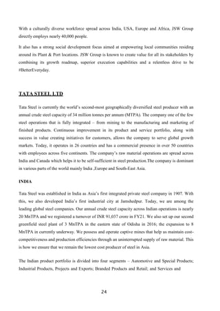24
With a culturally diverse workforce spread across India, USA, Europe and Africa, JSW Group
directly employs nearly 40,000 people.
It also has a strong social development focus aimed at empowering local communities residing
around its Plant & Port locations. JSW Group is known to create value for all its stakeholders by
combining its growth roadmap, superior execution capabilities and a relentless drive to be
#BetterEveryday.
TATA STEEL LTD
Tata Steel is currently the world’s second-most geographically diversified steel producer with an
annual crude steel capacity of 34 million tonnes per annum (MTPA). The company one of the few
steel operations that is fully integrated – from mining to the manufacturing and marketing of
finished products. Continuous improvement in its product and service portfolio, along with
success in value creating initiatives for customers, allows the company to serve global growth
markets. Today, it operates in 26 countries and has a commercial presence in over 50 countries
with employees across five continents. The company’s raw material operations are spread across
India and Canada which helps it to be self-sufficient in steel production.The company is dominant
in various parts of the world mainly India ,Europe and South-East Asia.
INDIA
Tata Steel was established in India as Asia’s first integrated private steel company in 1907. With
this, we also developed India’s first industrial city at Jamshedpur. Today, we are among the
leading global steel companies. Our annual crude steel capacity across Indian operations is nearly
20 MnTPA and we registered a turnover of INR 91,037 crore in FY21. We also set up our second
greenfield steel plant of 3 MnTPA in the eastern state of Odisha in 2016; the expansion to 8
MnTPA in currently underway. We possess and operate captive mines that help us maintain cost-
competitiveness and production efficiencies through an uninterrupted supply of raw material. This
is how we ensure that we remain the lowest cost producer of steel in Asia.
The Indian product portfolio is divided into four segments – Automotive and Special Products;
Industrial Products, Projects and Exports; Branded Products and Retail; and Services and
 