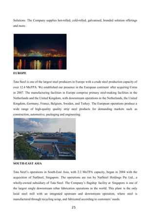 25
Solutions. The Company supplies hot-rolled, cold-rolled, galvanised, branded solution offerings
and more.
EUROPE
Tata Steel is one of the largest steel producers in Europe with a crude steel production capacity of
over 12.4 MnTPA. We established our presence in the European continent after acquiring Corus
in 2007. The manufacturing facilities in Europe comprise primary steel-making facilities in the
Netherlands and the United Kingdom, with downstream operations in the Netherlands, the United
Kingdom, Germany, France, Belgium, Sweden, and Turkey. The European operations produce a
wide range of high-quality quality strip steel products for demanding markets such as
construction, automotive, packaging and engineering.
SOUTH-EAST ASIA
Tata Steel’s operations in South-East Asia, with 2.2 MnTPA capacity, began in 2004 with the
acquisition of NatSteel, Singapore. The operations are run by NatSteel Holdings Pte Ltd., a
wholly-owned subsidiary of Tata Steel. The Company’s flagship facility at Singapore is one of
the largest single downstream rebar fabrication operations in the world. This plant is the only
local steel mill with an integrated upstream and downstream operation, where steel is
manufactured through recycling scrap, and fabricated according to customers’ needs.
 