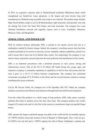 26
In 2015, we acquired a majority stake in Thailand-based steelmaker Millennium Steel, which
strengthened our South-East Asian operations. is the largest and most diverse long steel
manufacturer in Thailand using recyclable steel scrap as raw material. The product range includes
High Tensile Rebars, ready to use Cut & Bend products, light structurals, and specialty wire rods
for making Tire Cord, Tire bead, Wire Ropes, and stick electrodes. The company has a pan
Thailand distribution network and regularly exports steel to Laos, Cambodia, Indonesia,
Malaysia, India, and Bangladesh.
JINDAL STEEL AND POWER LTD
With its timeless business philosophy JSPL is primed to not merely survive but win in a
marketplace marked by frenetic change. Indeed, the company’s scorching success story has been
scripted essentially by its resolve to innovate, set new standards, enhance capabilities, enrich lives
and to ensure that it stays true to its haloed value system. Not surprisingly, the company is very
much a future corporation, poised to become the most preferred steel manufacturer in the country.
JSPL is an industrial powerhouse with a dominant presence in steel, power, mining and
infrastructure sectors. Part of the US $ 18 billion OP Jindal Group this young, agile and
responsive company is constantly expanding its capabilities to fuel its fairy tale journey that has
seen it grow to a US $ 3.3 billion business conglomerate. The company has committed
investments exceeding US $ 30 billion in the future and has several business initiatives running
simultaneously across continents.
Led by Mr Naveen Jindal, the youngest son of the legendary Shri O.P. Jindal, the company
produces economical and efficient steel and power through backward and forward integration.
From the widest flat products to a whole range of long products, JSPL today sports a product
portfolio that caters to markets across the steel value chain. The company produces the world's
longest (121-meter) rails and it is the first in the country to manufacture large-size parallel flange
beams.
JSPL operates the largest coal-based sponge iron plant in the world and has an installed capacity
of 3 MTPA (million tonnes per annum) of steel at Raigarh in Chhattisgarh. Also, it has set up a
0.6 MTPA wire rod mill and a 1 MTPA capacity bar mill at Patratu, Jharkhand, a medium and
 