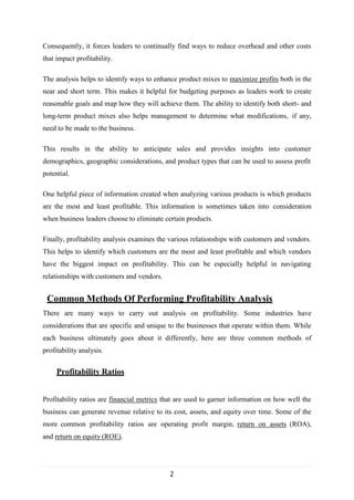 2
Consequently, it forces leaders to continually find ways to reduce overhead and other costs
that impact profitability.
The analysis helps to identify ways to enhance product mixes to maximize profits both in the
near and short term. This makes it helpful for budgeting purposes as leaders work to create
reasonable goals and map how they will achieve them. The ability to identify both short- and
long-term product mixes also helps management to determine what modifications, if any,
need to be made to the business.
This results in the ability to anticipate sales and provides insights into customer
demographics, geographic considerations, and product types that can be used to assess profit
potential.
One helpful piece of information created when analyzing various products is which products
are the most and least profitable. This information is sometimes taken into consideration
when business leaders choose to eliminate certain products.
Finally, profitability analysis examines the various relationships with customers and vendors.
This helps to identify which customers are the most and least profitable and which vendors
have the biggest impact on profitability. This can be especially helpful in navigating
relationships with customers and vendors.
Common Methods Of Performing Profitability Analysis
There are many ways to carry out analysis on profitability. Some industries have
considerations that are specific and unique to the businesses that operate within them. While
each business ultimately goes about it differently, here are three common methods of
profitability analysis.
Profitability Ratios
Profitability ratios are financial metrics that are used to garner information on how well the
business can generate revenue relative to its cost, assets, and equity over time. Some of the
more common profitability ratios are operating profit margin, return on assets (ROA),
and return on equity (ROE).
 