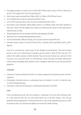 28
 The biggest producer of steel by far is China (1607 million metric tonnes in 2013), followed by
the EU (165), Japan (110), USA (87) and India (81)
 Steel use per capita increased from 150kg in 2001 to 220kg in 2010 (Wsteel Assoc)
 51% of global steel is used for construction (Wsteel Assoc
 6.5% of CO2 emissions derive from iron and steel production (IEA 2010)
 Iron doesn’t occur naturally. Being highly reactive, it combines easily with other minerals to
form ores. Those with the highest iron content are found near the surface of the earth and are
relatively easy to mine.
 The principal iron ores are hematite (Fe2O3) and magnetite (Fe3O4).
 Most iron ore is extracted through opencast mines.
 To be economically viable for mining, iron ore must contain at least 20% iron.
 The three major sources of iron are China (23%), Australia (18%) and Brazil (18%). (2011
figures)
Iron ore is converted into various types of iron through several processes. The most common
process is the use of a blast furnace to produce pig iron which is about 92-94% iron and 3-5%
carbon with smaller amounts of other elements. Pig iron has only limited uses, and most of this
iron goes on to a steel mill where it is converted into various steel alloys by further reducing the
carbon content and adding other elements such as manganese and nickel to give the steel specific
properties.
Limestone
 Limestone is calcium carbonate (CaCO3). It is mainly composed of the skeletal remains of marine
organisms.
 Geologically, limestone occurs as a sedimentary layer over bedrock. As such it is relatively easy
to extract through quarrying.
 Limestone is removed from the quarry, crushed and transported to steel mills.
Coke
Coke is produced from coal. The coal is heated, or ‘carbonised’ in an oven until it becomes coke.
It is then removed from the oven and cooled before use in the blast furnace. The coal gas
produced during carbonisation is collected and used as a fuel in the manufacturing process while
by-products such as tar, benzole and sulphur are extracted for further refining.
 