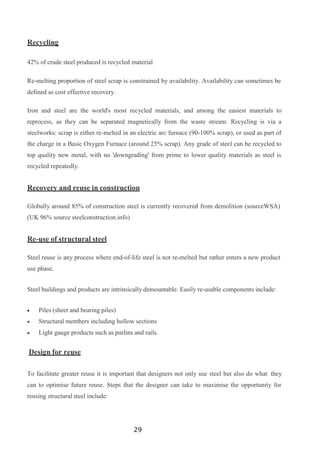 29
Recycling
42% of crude steel produced is recycled material
Re-melting proportion of steel scrap is constrained by availability. Availability can sometimes be
defined as cost effective recovery.
Iron and steel are the world's most recycled materials, and among the easiest materials to
reprocess, as they can be separated magnetically from the waste stream. Recycling is via a
steelworks: scrap is either re-melted in an electric arc furnace (90-100% scrap), or used as part of
the charge in a Basic Oxygen Furnace (around 25% scrap). Any grade of steel can be recycled to
top quality new metal, with no 'downgrading' from prime to lower quality materials as steel is
recycled repeatedly.
Recovery and reuse in construction
Globally around 85% of construction steel is currently recovered from demolition (sourceWSA)
(UK 96% source steelconstruction.info)
Re-use of structural steel
Steel reuse is any process where end-of-life steel is not re-melted but rather enters a new product
use phase.
Steel buildings and products are intrinsically demountable. Easily re-usable components include:
 Piles (sheet and bearing piles)
 Structural members including hollow sections
 Light gauge products such as purlins and rails.
Design for reuse
To facilitate greater reuse it is important that designers not only use steel but also do what they
can to optimise future reuse. Steps that the designer can take to maximise the opportunity for
reusing structural steel include:
 