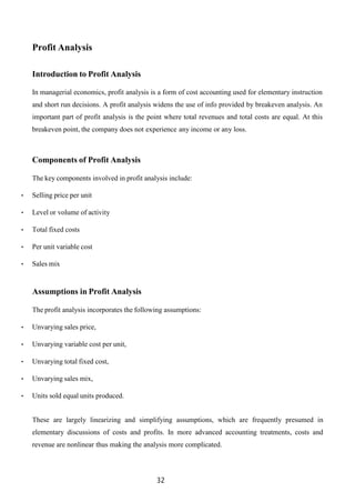 32
Profit Analysis
Introduction to Profit Analysis
In managerial economics, profit analysis is a form of cost accounting used for elementary instruction
and short run decisions. A profit analysis widens the use of info provided by breakeven analysis. An
important part of profit analysis is the point where total revenues and total costs are equal. At this
breakeven point, the company does not experience any income or any loss.
Components of Profit Analysis
The key components involved in profit analysis include:
• Selling price per unit
• Level or volume of activity
• Total fixed costs
• Per unit variable cost
• Sales mix
Assumptions in Profit Analysis
The profit analysis incorporates the following assumptions:
• Unvarying sales price,
• Unvarying variable cost per unit,
• Unvarying total fixed cost,
• Unvarying sales mix,
• Units sold equal units produced.
These are largely linearizing and simplifying assumptions, which are frequently presumed in
elementary discussions of costs and profits. In more advanced accounting treatments, costs and
revenue are nonlinear thus making the analysis more complicated.
 
