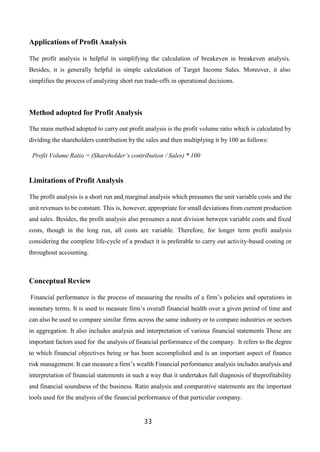 33
Applications of Profit Analysis
The profit analysis is helpful in simplifying the calculation of breakeven in breakeven analysis.
Besides, it is generally helpful in simple calculation of Target Income Sales. Moreover, it also
simplifies the process of analyzing short run trade-offs in operational decisions.
Method adopted for Profit Analysis
The main method adopted to carry out profit analysis is the profit volume ratio which is calculated by
dividing the shareholders contribution by the sales and then multiplying it by 100 as follows:
Profit Volume Ratio = (Shareholder’s contribution / Sales) * 100
Limitations of Profit Analysis
The profit analysis is a short run and marginal analysis which presumes the unit variable costs and the
unit revenues to be constant. This is, however, appropriate for small deviations from current production
and sales. Besides, the profit analysis also presumes a neat division between variable costs and fixed
costs, though in the long run, all costs are variable. Therefore, for longer term profit analysis
considering the complete life-cycle of a product it is preferable to carry out activity-based costing or
throughout accounting.
Conceptual Review
Financial performance is the process of measuring the results of a firm’s policies and operations in
monetary terms. It is used to measure firm’s overall financial health over a given period of time and
can also be used to compare similar firms across the same industry or to compare industries or sectors
in aggregation. It also includes analysis and interpretation of various financial statements These are
important factors used for the analysis of financial performance of the company. It refers to the degree
to which financial objectives being or has been accomplished and is an important aspect of finance
risk management. It can measure a firm’s wealth Financial performance analysis includes analysis and
interpretation of financial statements in such a way that it undertakes full diagnosis of theprofitability
and financial soundness of the business. Ratio analysis and comparative statements are the important
tools used for the analysis of the financial performance of that particular company.
 