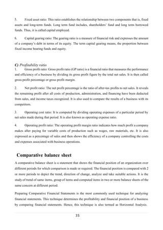 35
5. Fixed asset ratio: This ratio establishes the relationship between two components that is, fixed
assets and long-term funds. Long term fund includes, shareholders’ fund and long term borrowed
funds. Thus, it is called capital employed.
6. Capital gearing ratio: The gearing ratio is a measure of financial risk and expresses the amount
of a company’s debt in terms of its equity. The term capital gearing means, the proportion between
fixed income bearing funds and equity.
C) Profitability ratio
1. Gross profit ratio: Gross profit ratio (GP ratio) is a financial ratio that measures the performance
and efficiency of a business by dividing its gross profit figure by the total net sales. It is then called
gross profit percentage or gross profit margin.
2. Net profit ratio: The net profit percentage is the ratio of after-tax profits to net sales. It reveals
the remaining profit after all costs of production, administration, and financing have been deducted
from sales, and income taxes recognized. It is also used to compare the results of a business with its
competitors.
3. Operating cost ratio: It is computed by dividing operating expenses of a particular period by
net sales made during that period. It is also known as operating expense ratio.
4. Operating profit ratio: The operating profit margin ratio indicates how much profit a company
makes after paying for variable costs of production such as wages, raw materials, etc. It is also
expressed as a percentage of sales and then shows the efficiency of a company controlling the costs
and expenses associated with business operations.
Comparative balance sheet
A comparative balance sheet is a statement that shows the financial position of an organization over
different periods for which comparison is made or required. The financial position is compared with 2
or more periods to depict the trend, direction of change, analyze and take suitable actions. It is the
study of trend of same items, group of items and computed items in two or more balance sheets of the
same concern at different period.
Preparing Comparative Financial Statements is the most commonly used technique for analyzing
financial statements. This technique determines the profitability and financial position of a business
by comparing financial statements. Hence, this technique is also termed as Horizontal Analysis.
 