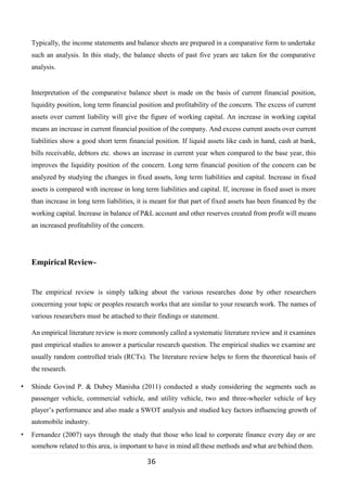 36
Typically, the income statements and balance sheets are prepared in a comparative form to undertake
such an analysis. In this study, the balance sheets of past five years are taken for the comparative
analysis.
Interpretation of the comparative balance sheet is made on the basis of current financial position,
liquidity position, long term financial position and profitability of the concern. The excess of current
assets over current liability will give the figure of working capital. An increase in working capital
means an increase in current financial position of the company. And excess current assets over current
liabilities show a good short term financial position. If liquid assets like cash in hand, cash at bank,
bills receivable, debtors etc. shows an increase in current year when compared to the base year, this
improves the liquidity position of the concern. Long term financial position of the concern can be
analyzed by studying the changes in fixed assets, long term liabilities and capital. Increase in fixed
assets is compared with increase in long term liabilities and capital. If, increase in fixed asset is more
than increase in long term liabilities, it is meant for that part of fixed assets has been financed by the
working capital. Increase in balance of P&L account and other reserves created from profit will means
an increased profitability of the concern.
Empirical Review-
The empirical review is simply talking about the various researches done by other researchers
concerning your topic or peoples research works that are similar to your research work. The names of
various researchers must be attached to their findings or statement.
An empirical literature review is more commonly called a systematic literature review and it examines
past empirical studies to answer a particular research question. The empirical studies we examine are
usually random controlled trials (RCTs). The literature review helps to form the theoretical basis of
the research.
• Shinde Govind P. & Dubey Manisha (2011) conducted a study considering the segments such as
passenger vehicle, commercial vehicle, and utility vehicle, two and three-wheeler vehicle of key
player’s performance and also made a SWOT analysis and studied key factors influencing growth of
automobile industry.
• Fernandez (2007) says through the study that those who lead to corporate finance every day or are
somehow related to this area, is important to have in mind all these methods and what are behind them.
 