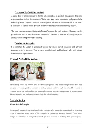 3
Customer Profitability Analysis
A great deal of attention is given to the data created as a result of transactions. The data
provides unique insight into customers’ behaviors. As a result, transaction analysis can help
to identify which customers result in the most profit, and which customers result in the least.
It also helps to identify which products and product mixes are most commonly ordered.
The most common approach is to calculate profit margin for each customer. However, profit
per customer share is sometimes relied on as well. This helps to show the percentage of profit
each customer is responsible for creating.
Qualitative Analytics
It is important for leaders to continually assess the various market conditions and relevant
customer behavior patterns. This helps to identify trends and business cycles and allows
leaders to plan appropriately.
Types of Profitability Analysis
Profitability ratios are divided into two broad categories. The first is margin ratios that help
analyze how much profit a business is making or can make through its sales. The second is
revenue ratios that indicate how the extent of returns a company can provide its shareholders.
These two ratios are further categorized into the following types:
Margin Ratios
Gross Profit Margin
Gross profit margin is the total profit of a business after deducting operational or inventory
costs. It represents gross profit of the company in comparison to sales revenue. Gross profit
margin is calculated to analyze how much profit a business is making after spending on
 
