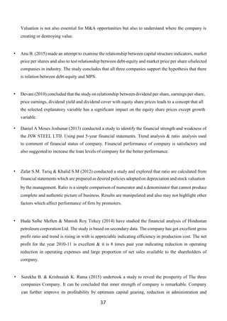 37
Valuation is not also essential for M&A opportunities but also to understand where the company is
creating or destroying value.
• Anu B. (2015) made an attempt to examine the relationship between capital structure indicators, market
price per shares and also to test relationship between debt-equity and market price per share ofselected
companies in industry. The study concludes that all three companies support the hypothesis that there
is relation between debt-equity and MPS.
• Devani (2010) concluded that the studyon relationship between dividend per share, earnings per share,
price earnings, dividend yield and dividend cover with equity share prices leads to a concept that all
the selected explanatory variable has a significant impact on the equity share prices except growth
variable.
• Daniel A Moses Joshunar (2013) conducted a study to identify the financial strength and weakness of
the JSW STEEL LTD. Using past 5-year financial statements. Trend analysis & ratio analysis used
to comment of financial status of company. Financial performance of company is satisfactory and
also suggested to increase the loan levels of company for the better performance.
• Zafar S.M. Tariq & Khalid S.M (2012) conducted a study and explored that ratio are calculated from
financial statements which are prepared as desired policies adoptedon depreciation and stock valuation
by the management. Ratio is a simple comparison of numerator and a denominator that cannot produce
complete and authentic picture of business. Results are manipulated and also may not highlight other
factors which affect performance of firm by promoters.
• Huda Salhe Meften & Manish Roy Tirkey (2014) have studied the financial analysis of Hindustan
petroleum corporation Ltd. The study is based on secondary data. The company has got excellent gross
profit ratio and trend is rising in with is appreciable indicating efficiency in production cost. The net
profit for the year 2010-11 is excellent & it is 8 times past year indicating reduction in operating
reduction in operating expenses and large proportion of net sales available to the shareholders of
company.
• Surekha B. & Krishnaiah K. Rama (2015) undertook a study to reveal the prosperity of The three
companies Company. It can be concluded that inner strength of company is remarkable. Company
can further improve its profitability by optimum capital gearing, reduction in administration and
 
