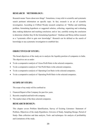 RESEARCH METHODLOGY:
Research means “know about new things”. Sometimes, it may refer to scientific and systematic
search pertinent information on specific topic. In fact, research is an art of scientific
investigation. According to Clifford Woody research comprises of. “Define and redefining
problem, formulating hypothesis or suggested solution, collecting, organizing and evaluating
data; making deduction and reaching conclusion; and at last, carefully testing the conclusion
to determine whether they fit the formulating hypothesis”. Redman and Moray define research
as a “systematic effort to gain new knowledge”. Research can be defined as the search of
knowledge or any systematic investigation to establish fact.
OBJECTIVES OF STUDY:
The broad objectives of the study are to analysis the liquidity position of companies in India.
The objectives are as under:
 To do a comparative analysis of Gross Profit Ratio in the selected companies.
 To do a comparative analysis of Net Profit Ratio in the selected companies.
 To do a comparative analysis of Operating Cost Ratio in the selected companies.
 To do a comparative analysis of Operating Profit Ratio in the selected companies.
SCOPE OF STUDY:
The scope of my study will be confined to:
1. Financial Report of the Company for past few years.
2. Records compiled and held with company.
3. The market share of the three selected companies.
RESEARCH DESIGN:
This chapter covers Problem Identification, Survey of Existing Literature- Statement of
Problem, Objectives of the study-Hypothesis, Universe of Study, Sampling Design, Period of
Study- Data collection and data analysis, Tools and techniques for analysis of profitability
and Limitations of the study.
39
 