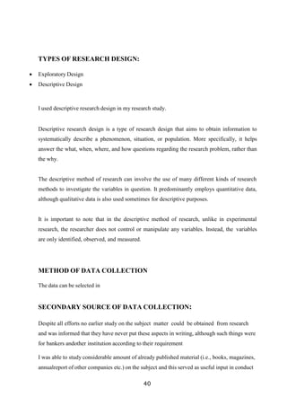 TYPES OF RESEARCH DESIGN:
 Exploratory Design
 Descriptive Design
I used descriptive research design in my research study.
Descriptive research design is a type of research design that aims to obtain information to
systematically describe a phenomenon, situation, or population. More specifically, it helps
answer the what, when, where, and how questions regarding the research problem, rather than
the why.
The descriptive method of research can involve the use of many different kinds of research
methods to investigate the variables in question. It predominantly employs quantitative data,
although qualitative data is also used sometimes for descriptive purposes.
It is important to note that in the descriptive method of research, unlike in experimental
research, the researcher does not control or manipulate any variables. Instead, the variables
are only identified, observed, and measured.
METHOD OF DATA COLLECTION
The data can be selected in
SECONDARY SOURCE OF DATA COLLECTION:
Despite all efforts no earlier study on the subject matter could be obtained from research
and was informed that they have never put these aspects in writing, although such things were
for bankers andother institution according to their requirement
I was able to study considerable amount of already published material (i.e., books, magazines,
annualreport of other companies etc.) on the subject and this served as useful input in conduct
40
 