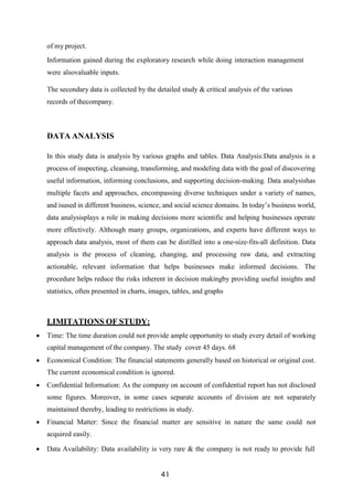 41
of my project.
Information gained during the exploratory research while doing interaction management
were alsovaluable inputs.
The secondary data is collected by the detailed study & critical analysis of the various
records of thecompany.
DATA ANALYSIS
In this study data is analysis by various graphs and tables. Data Analysis:Data analysis is a
process of inspecting, cleansing, transforming, and modeling data with the goal of discovering
useful information, informing conclusions, and supporting decision-making. Data analysishas
multiple facets and approaches, encompassing diverse techniques under a variety of names,
and isused in different business, science, and social science domains. In today’s business world,
data analysisplays a role in making decisions more scientific and helping businesses operate
more effectively. Although many groups, organizations, and experts have different ways to
approach data analysis, most of them can be distilled into a one-size-fits-all definition. Data
analysis is the process of cleaning, changing, and processing raw data, and extracting
actionable, relevant information that helps businesses make informed decisions. The
procedure helps reduce the risks inherent in decision makingby providing useful insights and
statistics, often presented in charts, images, tables, and graphs
LIMITATIONS OF STUDY:
 Time: The time duration could not provide ample opportunity to study every detail of working
capital management of the company. The study cover 45 days. 68
 Economical Condition: The financial statements generally based on historical or original cost.
The current economical condition is ignored.
 Confidential Information: As the company on account of confidential report has not disclosed
some figures. Moreover, in some cases separate accounts of division are not separately
maintained thereby, leading to restrictions in study.
 Financial Matter: Since the financial matter are sensitive in nature the same could not
acquired easily.
 Data Availability: Data availability is very rare & the company is not ready to provide full
 