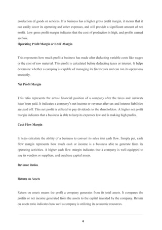 4
production of goods or services. If a business has a higher gross profit margin, it means that it
can easily cover its operating and other expenses, and still provide a significant amount of net
profit. Low gross profit margin indicates that the cost of production is high, and profits earned
are low.
Operating Profit Margin or EBIT Margin
This represents how much profit a business has made after deducting variable costs like wages
or the cost of raw material. This profit is calculated before deducting taxes or interest. It helps
determine whether a company is capable of managing its fixed costs and can run its operations
smoothly.
Net Profit Margin
This ratio represents the actual financial position of a company after the taxes and interests
have been paid. It indicates a company’s net income or revenue after tax and interest liabilities
are paid off. This net profit is utilized to pay dividends to the shareholders. A higher net profit
margin indicates that a business is able to keep its expenses low and is making high profits.
Cash Flow Margin
It helps calculate the ability of a business to convert its sales into cash flow. Simply put, cash
flow margin represents how much cash or income is a business able to generate from its
operating activities. A higher cash flow margin indicates that a company is well-equipped to
pay its vendors or suppliers, and purchase capital assets.
Revenue Ratios
Return on Assets
Return on assets means the profit a company generates from its total assets. It compares the
profits or net income generated from the assets to the capital invested by the company. Return
on assets ratio indicates how well a company is utilizing its economic resources.
 
