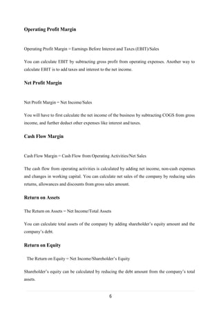 6
Operating Profit Margin
Operating Profit Margin = Earnings Before Interest and Taxes (EBIT)/Sales
You can calculate EBIT by subtracting gross profit from operating expenses. Another way to
calculate EBIT is to add taxes and interest to the net income.
Net Profit Margin
Net Profit Margin = Net Income/Sales
You will have to first calculate the net income of the business by subtracting COGS from gross
income, and further deduct other expenses like interest and taxes.
Cash Flow Margin
Cash Flow Margin = Cash Flow from Operating Activities/Net Sales
The cash flow from operating activities is calculated by adding net income, non-cash expenses
and changes in working capital. You can calculate net sales of the company by reducing sales
returns, allowances and discounts from gross sales amount.
Return on Assets
The Return on Assets = Net Income/Total Assets
You can calculate total assets of the company by adding shareholder’s equity amount and the
company’s debt.
Return on Equity
The Return on Equity = Net Income/Shareholder’s Equity
Shareholder’s equity can be calculated by reducing the debt amount from the company’s total
assets.
 