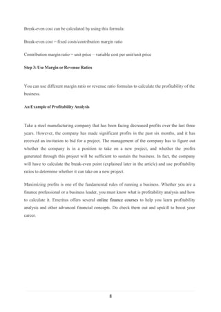 8
Break-even cost can be calculated by using this formula:
Break-even cost = fixed costs/contribution margin ratio
Contribution margin ratio = unit price – variable cost per unit/unit price
Step 3: UseMargin orRevenueRatios
You can use different margin ratio or revenue ratio formulas to calculate the profitability of the
business.
An Exampleof Profitability Analysis
Take a steel manufacturing company that has been facing decreased profits over the last three
years. However, the company has made significant profits in the past six months, and it has
received an invitation to bid for a project. The management of the company has to figure out
whether the company is in a position to take on a new project, and whether the profits
generated through this project will be sufficient to sustain the business. In fact, the company
will have to calculate the break-even point (explained later in the article) and use profitability
ratios to determine whether it can take on a new project.
Maximizing profits is one of the fundamental rules of running a business. Whether you are a
finance professional or a business leader, you must know what is profitability analysis and how
to calculate it. Emeritus offers several online finance courses to help you learn profitability
analysis and other advanced financial concepts. Do check them out and upskill to boost your
career.
 