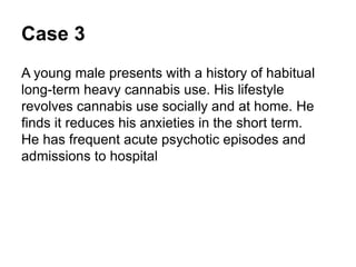 Case 3
A middle-aged male presents with a
history of habitual long-term heavy
cannabis use.
His lifestyle revolves around cannabis
use, socially and at home. He finds it
reduces his anxieties in the short term.
He has frequent acute psychotic
episodes and admissions to hospital
 