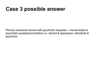 Case 3 possible answer
Primary substance misuse with psychiatric sequelae – misuse leads to
psychiatric symptoms/conditions i.e. alcohol & depression, stimulants &
psychosis.
 