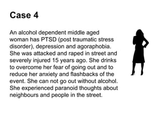 Case 4
An alcohol dependent middle aged woman has PTSD
(post traumatic stress disorder), depression and
agoraphobia.
She was attacked and raped in street and severely
injured 15 years ago.
She drinks to overcome her fear of going out and to
reduce her anxiety and flashbacks of the event. She
can not go out without alcohol.
She has experienced paranoid thoughts about
neighbours and people in the street.
 