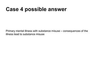Case 4 possible answer
Primary mental illness with substance misuse – consequences of the
illness lead to substance misuse.
 