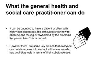 What the general health and
social care practitioner can do
• It can be daunting to have a patient or client
with highly complex needs.
• It is difficult to know how to prioritise and you
can be left feeling overwhelmed by the
problems the person has. This is normal.
• However there are some key actions that
everyone can take who comes into contact with
someone who has dual diagnosis in terms of
their substance use.
 