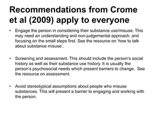Recommendations for all
(Crome et al. 2009)
• Engage the person in considering their substance use/misuse. This
may need an understanding and non-judgemental approach, and
focusing on the small steps first. See the resource on How to talk to
about substance use.
• Screening and assessment. This should include the person’s social
history as well as their substance use history. It is usually the
person’s psychosocial needs which present barriers to change. See
the resource on Basic assessment tools and strategies.
• Avoid stereotypical assumptions about people who misuse
substances. This will present a barrier to engaging and working with
the person.
 