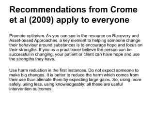 Recommendations (cont.)
• Promote optimism. As you can see in the resource on Recovery and
Asset-based Approaches, a key element to helping someone change
their behaviour around substances is to encourage hope and focus on
their strengths. If you as a practitioner believe the person can be
successful in changing, your patient or client can have hope and use
the strengths they have.
• Use harm reduction in the first instances. Do not expect someone to
make big changes. It is better to reduce the harm which comes from
their use than alienate them by expecting large gains. So, using more
safely, using less, using knowledgeably: all these are useful
intervention outcomes.
 