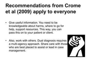 Recommendations (cont.)
• Give useful information. You need to be
knowledgeable about harms, where to go for
help, support resources. This way, you can
pass this on to your patient or client.
• Also, work with others. Dual diagnosis requires
a multi-agency approach. Share care with those
who are best placed to assist or lead in case
management.
 