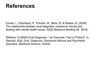 References
Crome, I., Chambers, P., Frischer, M., Bloor, R. & Robers, D. (2009). The relationship
between dual diagnosis: substance misuse and dealing with mental health issues. SCIE
Research Briefing 30. SCIE.
Williams, H (2002) Dual Diagnosis – an Overview: Fact or Fiction?, in, Rassool, (Ed),
Dual Diagnosis, Substance Misuse and Psychiatric Disorders, Blackwell Science,
Oxford.
 
