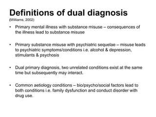 Definitions of dual diagnosis
(Williams, 2002)
Williams describes different types of dual diagnosis although they can
oversimplify a condition and risk being labelling:
• Primary mental illness with substance misuse – consequences of the
illness lead to substance misuse.
• Primary substance misuse with psychiatric sequelae – misuse leads
to psychiatric symptoms/conditions i.e. alcohol & depression,
stimulants & psychosis.
• Dual primary diagnosis, two unrelated conditions exist at the same
time but subsequently may interact.
• Common aetiology conditions – bio/psycho/social factors lead to both
conditions i.e. family dysfunction and conduct disorder with drug use.
 