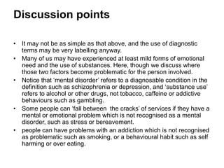 Discussion points
• Many of us may have experienced at least mild forms of emotional
need and the use of substances. Here, though we discuss where
these two factors become problematic for the person involved.
• Notice that ‘mental disorder’ refers to a diagnosable condition in the
definition such as schizophrenia or depression, and ‘substance use’
refers to alcohol or other drugs, not tobacco, caffeine or addictive
behaviours such as gambling.
• Some people can ‘fall between the cracks’ of services if they have a
mental or emotional problem which is not recognised as a mental
disorder, such as stress or bereavement.
• People can have problems with an addiction which is not recognised
as such, for example, smoking, or a behavioural habit such as self
harming or over eating.
 