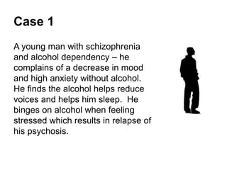 Case 1
A young man with schizophrenia and alcohol
dependency – he complains of a decrease in
mood and high anxiety without alcohol.
He finds the alcohol helps reduce the voices he
hears and helps him to sleep.
He binges on alcohol when feeling stressed
which results in relapse of his psychosis.
 