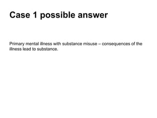 Case 1 possible answer
Primary mental illness with substance misuse – consequences of the
illness leading to substance use.
 