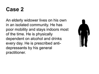 Case 2
An elderly widower lives on his own in an isolated
community.
He has poor mobility and stays indoors most of the
time.
He is physically dependent on alcohol and drinks
every day.
He is prescribed anti-depressants by his general
practitioner.
 