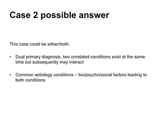 Case 2 possible answer
This case could be either/both:
• Dual primary diagnosis, two unrelated conditions exist at the same
time but subsequently may interact .
• Common aetiology conditions – bio/psycho/social factors leading to
both conditions.
 