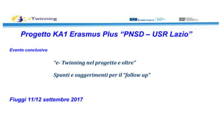 Progetto KA1 Erasmus Plus “PNSD – USR Lazio”
Evento conclusivo
“e- Twinning nel progetto e oltre”
Spunti e suggerimenti per il “follow up”
Fiuggi 11/12 settembre 2017
 