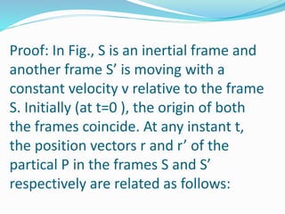 Proof: In Fig., S is an inertial frame and
another frame S’ is moving with a
constant velocity v relative to the frame
S. Initially (at t=0 ), the origin of both
the frames coincide. At any instant t,
the position vectors r and r’ of the
partical P in the frames S and S’
respectively are related as follows:
 