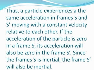 Thus, a particle experiences a the
same acceleration in frames S and
S’ moving with a constant velocity
relative to each other. If the
acceleration of the particle is zero
in a frame S, its acceleration will
also be zero in the frame S’. Since
the frames S is inertial, the frame S’
will also be inertial.
 