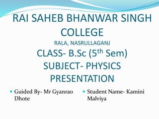 RAI SAHEB BHANWAR SINGH
COLLEGE
RALA, NASRULLAGANJ
CLASS- B.Sc (5th Sem)
SUBJECT- PHYSICS
PRESENTATION
 Guided By- Mr Gyanrao
Dhote
 Student Name- Kamini
Malviya
 