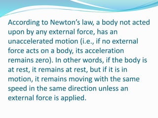 According to Newton’s law, a body not acted
upon by any external force, has an
unaccelerated motion (i.e., if no external
force acts on a body, its acceleration
remains zero). In other words, if the body is
at rest, it remains at rest, but if it is in
motion, it remains moving with the same
speed in the same direction unless an
external force is applied.
 