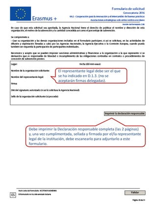 Debe imprimir la Declaración responsable completa (las 2 páginas)
y, una vez cumplimentada, sellada y firmada por el/la representante
legal de la institución, debe escanearlo para adjuntarlo a este
formulario.
El representante legal debe ser el que
se ha indicado en D.1.3. (no se
aceptarán firmas delegadas).
 