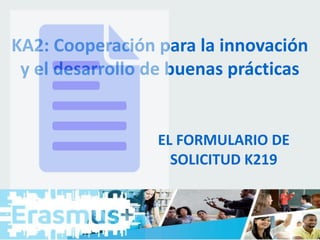 KA2: Cooperación para la innovación
y el desarrollo de buenas prácticas
EL FORMULARIO DE
SOLICITUD K219
 