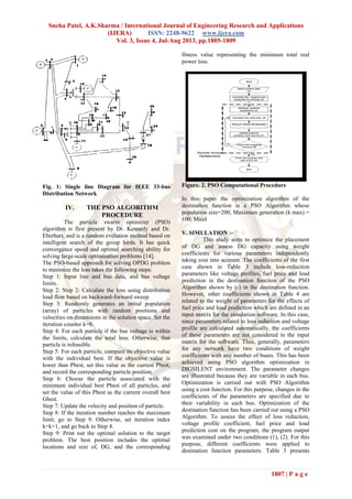 Sneha Patel, A.K.Sharma / International Journal of Engineering Research and Applications
(IJERA) ISSN: 2248-9622 www.ijera.com
Vol. 3, Issue 4, Jul-Aug 2013, pp.1805-1809
1807 | P a g e
Fig. 1: Single line Diagram for IEEE 33-bus
Distribution Network
IV. THE PSO ALGORITHM
PROCEDURE
The particle swarm optimizer (PSO)
algorithm is first present by Dr. Kennedy and Dr.
Eberhart, and is a random evolution method based on
intelligent search of the group birds. It has quick
convergence speed and optimal searching ability for
solving large-scale optimization problems [14].
The PSO-based approach for solving OPDG problem
to minimize the loss takes the following steps:
Step 1: Input line and bus data, and bus voltage
limits.
Step 2: Step 2: Calculate the loss using distribution
load flow based on backward-forward sweep.
Step 3: Randomly generates an initial population
(array) of particles with random positions and
velocities on dimensions in the solution space. Set the
iteration counter k=0.
Step 4: For each particle if the bus voltage is within
the limits, calculate the total loss. Otherwise, that
particle is infeasible.
Step 5: For each particle, compare its objective value
with the individual best. If the objective value is
lower than Pbest, set this value as the current Pbest,
and record the corresponding particle position.
Step 6: Choose the particle associated with the
minimum individual best Pbest of all particles, and
set the value of this Pbest as the current overall best
Gbest.
Step 7: Update the velocity and position of particle.
Step 8: If the iteration number reaches the maximum
limit, go to Step 9. Otherwise, set iteration index
k=k+1, and go back to Step 4.
Step 9: Print out the optimal solution to the target
problem. The best position includes the optimal
locations and size of, DG, and the corresponding
fitness value representing the minimum total real
power loss.
Figure. 2. PSO Computational Procedure
In this paper the optimization algorithm of the
destination function is a PSO Algorithm whose
population size=200, Maximum generation (k max) =
100. Maxk
V. SIMULATION :-
This study aims to optimize the placement
of DG and assess DG capacity using weight
coefficients for various parameters independently
taking cost into account. The coefficients of the first
case shown in Table 3 include loss-reduction
parameters like voltage profiles, fuel price and load
prediction in the destination function of the PSO
Algorithm shown by (-) in the destination function.
However, other coefficients shown in Table 4 are
related to the weight of parameters for the effects of
fuel price and load prediction which are defined in an
input matrix for the simulation software. In this case,
since parameters related to loss reduction and voltage
profile are calculated automatically, the coefficients
of these parameters are not considered in the input
matrix for the software. Thus, generally, parameters
for any network have two conditions of weight
coefficients with any number of buses. This has been
achieved using PSO algorithm optimization in
DIGSILENT environment. The parameter changes
are illustrated because they are variable in each bus.
Optimization is carried out with PSO Algorithm
using a cost function. For this purpose, changes in the
coefficients of the parameters are specified due to
their variability in each bus. Optimization of the
destination function has been carried out using a PSO
Algorithm. To assess the effect of loss reduction,
voltage profile coefficient, fuel price and load
prediction cost on the program, the program output
was examined under two conditions (1), (2). For this
purpose, different coefficients were applied to
destination function parameters. Table 3 presents
 