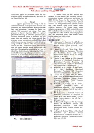 Sneha Patel, A.K.Sharma / International Journal of Engineering Research and Applications
(IJERA) ISSN: 2248-9622 www.ijera.com
Vol. 3, Issue 4, Jul-Aug 2013, pp.1805-1809
1808 | P a g e
coefficients applied to parameters under the first
condition, where parameters may vary depending on
the place of the bus. 1k4k
V. Result
Optimal placement and sizing of DG in
distribution network is an optimization problem with
continuous and discrete variables. Many researchers
have used evolutionary methods for finding the
optimal DG placement and sizing. This paper
proposes a hybrid algorithm PSO for optimal
placement and sizing of distributed generation (DG)
in radial distribution system to minimize the total
power loss and improve the voltage profile. The
proposed method is tested on a standard 33 bus radial
distribution system and simulation results carried out
using MATLAB software. The simulation results
indicate that PSO method can obtain better results
than the simple heuristic search method and PSO
algorithm. The method has a potential to be a tool for
identifying the best location and rating of a DG to be
installed for improving voltage profile and line losses
reduction in an electrical power system. Moreover,
current reduction is obtained in distribution system.
VI. CONCLUSION
A method based on PSO method was
proposed in this optimal DG allocation research.
Optimization program implemented and tested on
IEEE 33 Bus Sytem. In this research, the PSO
method was conducted succesfully to obtain optimal
solution. The PSO generated more optimal solution
than PSO methods using active power losses
reduction parameter. The highest power losses
reduction was generated by PSO method. However,
PSO method needed more iterations to convergence
compared to two other methods. The voltage profile
after DG installation using PSO method within
standar voltage limit 0.95 - 1.1 pu.
REFERENCES
[1] Ackermann, T., Anderson, G. and Soder, L.,
2001. Distributed Generation: A Definition,
Electric Power System Research, 57(3):
195-204.
[2] Borges, C.L.T. and Falcao, D.M., 2006.
Optimal Distributed Generation Allocation
for Reliability, Losses and Voltage
Improvement. Electric Power and Energy
System, 28: 413-420.
[3] Tautiva, C. and Cadena, A., 2008. Optimal
Placement of Distributed Generation on
Distribution Network. Proceeding of
Transmission and Distribution Conference
and Exposition-IEEE/PES-Bogota,
[4] Haghifam, M.R., Falaghi, H. and Malik,
O.P., 2008. Risk-Based Distributed
Generation Placement. IET Generation
Transmission Distribution, 2(2): 252-262.
[5] El-Ela A.A.A., Allam, S.M. and Shatla,
M.M., 2010. Maximal Optimal Benefits of
Distributed Generation Using Genetic
Algorithm. Electric Power Systems
Research, 80: 869-877.
[6] Hadisaid, J.-F. Canard, and F. Dumas,
”Dispersed Generation Impact on
Distribution Networks, ” IEEE Computer
Applications in Power, Vol. 12, No. 2, 1999,
pp. 22-28.
[7] M. A. Kashem, G. Ledwich, ”Impact of
Distributed Generation on Protection of
Single Wire Earth Return Lines,” Electric
Power System Research, Vol. 62, No. 1,
2002, pp. 67-80.
[8] C. Dai and Y. Baghzouz, ”On the Voltage
Profile of Distribution Feeders with
Distributed Generation, ” IEEE Power
Engineering Society General Meeting, Vol.
2, 2003.
[9] A. Girgis, S. Brahma, ”Effect of Distributed
Generation on Protective Device
Coordination in Distribution System,” IEEE
Conference on Large Engineering Systems,
2001, pp. 115-119.
 