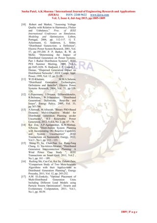 Sneha Patel, A.K.Sharma / International Journal of Engineering Research and Applications
(IJERA) ISSN: 2248-9622 www.ijera.com
Vol. 3, Issue 4, Jul-Aug 2013, pp.1805-1809
1809 | P a g e
[10] Robert and Market, ”Assessing Voltage
Quality with Relation to Harmonics, Flicker
and Unbalance,” Proc. of IEEE
International Conference on Simulation,
Modeling and Optimization, Lisbon,
Portugal, 2006, pp. 112-117. 1] T.
Ackermann, G. Anderson, L. Söder;
“Distributed Genera-tion: a Definition”,
Electric Power System Research, 2001, Vol.
57, pp.195-204. P. P. Barker, R. W. de
Mello; “Determining the Impact of
Distributed Generation on Power Systems:
Part 1–Radial Distribution Systems”, IEEE
PES Summer Meeting, 2000, Vol.3,
pp.1645-1656. N. Hadjsaid, J. F. Canard, F.
Dumas; “Dispersed Generation Impact on
Distribution Networks”, IEEE Compt. Appl.
Power, 1999, Vol. 12, pp.22–28.
[11] W.El-Khattam, M.M.A.Salama;
“Distributed Generation Technologies,
Definitions and Benefits”, Electric Power
Systems Research, 2004, Vol. 71, pp.119-
128.
[12] G.Pepermans, J.Driesen, D.Haeseldonckx,
R.Belmans, W.D.haeseleer; “Distributed
Generation: Definitions, Bene-fits and
Issues”, Energy Policy, 2005, Vol. 33,
pp.787-798.
[13] A.Soroudi, M.Afrasiab; "Binary PSO-Based
Dynamic Mul-ti-Objective Model for
Distributed Generation Planning un-der
Uncertainty", IET Renewable Power
Generation, 2012, Vol.6, No. 2, pp. 67 - 78.
[14] Kai Zou, A.P.Agalgaonkar, K.M.Muttaqi,
S.Perera; "Distri-bution System Planning
with Incorporating DG Reactive Capability
and System Uncertainties" ,IEEE
Transactions on Sustainable Energy, 2012,
Vol.3 , No.1, pp. 112 – 123.
[15] Sheng-Yi Su, Chan-Nan Lu, Rung- ang
Chang, G. Gu-ti rrez-Alcaraz; "Distributed
Generation Interconnection Planning: A
Wind Power Case Study ", IEEE
Transactions on Smart Grid, 2011, Vol.2 ,
No.1, pp. 181 – 189.
[16] Ruifeng Shi, Can Cui, Kai Su, Zaharn Zain;
"Comparison Study of Two Meta-heuristic
Algorithms with their Applica-tions to
Distributed Generation Planning", Energy
Procedia, 2011, Vol. 12, pp. 245-252.
[17] A.M. El-Zonkoly; "Optimal Placement of
Multi-Distributed Generation Units
Including Different Load Models using
Particle Swarm Optimization", Swarm and
Evolutionary Computation, 2011, Vol.1,
No.1, pp. 50-59.
 