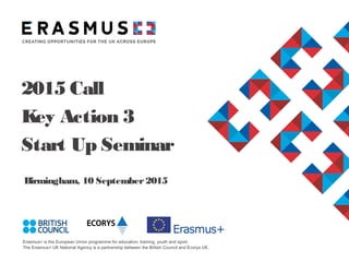 Erasmus+ is the European Union programme for education, training, youth and sport.
The Erasmus+ UK National Agency is a partnership between the British Council and Ecorys UK.
Birmingham, 10 September2015
2015 Call
Key Action 3
Start Up Seminar
 