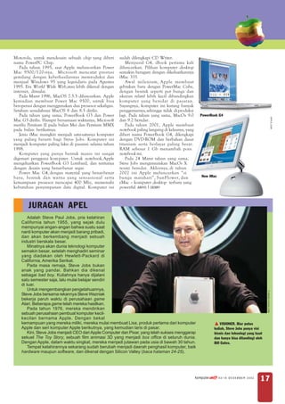 Motorola, untuk mendesain sebuah chip yang diberi       sudah dilengkapi CD Writer.
nama PowerPC Chip.                                          Menyusul G4, iBook pertama kali
   Pada tahun 1995, saat Apple meluncurkan Power        diluncurkan. Pilihan komputer desktop
Mac 9500/120-nya, Microsoft mencatat prestasi           semakin beragam dengan dikeluarkannya
gemilang dengan keberhasilannya memroduksi dan          iMac 333.
menjual Windows 95 yang legendaris pada Agustus             Awal milenium, Apple membuat
1995. Era World Wide Web, atau lebih dikenal dengan     gebrakan baru dengan PowerMac Cube,
internet, dimulai.                                      dengan bentuk seperti pot bunga dan
   Pada Maret 1996, MacOS 7.5.5 diluncurkan. Apple      ukuran relatif lebih kecil dibandingkan
kemudian membuat Power Mac 9500, untuk bisa             komputer yang beredar di pasaran.
beroperasi dengan menggunakan dua prosesor sekaligus.   Sayangnya, komputer ini kurang banyak
Setahun sesudahnya MacOS 8 dan 8.5 dirilis.             penggemarnya, sehingga tidak di produksi
   Pada tahun yang sama, PowerBook G3 dan Power         lagi. Pada tahun yang sama, MacOs 9.0           PowerBook G4




                                                                                                                                                                  APPLE. COM
Mac G3 dirilis. Hampir bersamaan waktunya, Microsoft    dan 9.2 beredar.
merilis Pentium II pada bulan Mei dan Pentium MMX           Pada tahun 2001, Apple membuat
pada bulan berikutnya.                                  notebook paling langsing di kelasnya, yang
   Jenis iMac mungkin menjadi satu-satunya komputer     diberi nama PowerBook G4, dilengkapi
yang paling berarti bagi Steve Jobs. Komputer ini       dengan DVD-ROM dan berbahan dasar
menjadi komputer paling laku di pasaran selama tahun    titanium serta berlayar paling besar.
1998.                                                   RAM sebesar 1 Gb menambah poin
   Komputer yang punya bentuk manis ini sangat          notebook ini.
digemari pengguna kom puter. Untuk notebook, Apple          Pada 24 Maret tahun yang sama,
mengeluarkan PowerBook G3 Lombard, dan tentunya         Steve Jobs mengumumkan MacOs X
dengan desain yang benar-benar segar.                   resmi beredar. Akhirnya, di tahun
   Power Mac G4, dengan material yang benar-benar       2002 ini Apple meluncurkan “si
baru, bentuk dan warna yang sensasional serta           bunga matahari”, SunFlower, dan                  New iMac
kemampuan prosesor mencapai 400 Mhz, memenuhi           eMac – komputer desktop terbaru yang
kebutuhan penyimpanan data digital. Komputer ini        powerful. ARIYO | DERRY



       JURAGAN APEL
        Adalah Steve Paul Jobs, pria kelahiran
    California tahun 1955, yang sejak dulu
    mempunyai angan-angan bahwa suatu saat
    nanti komputer akan menjadi barang pribadi,
    dan akan berkembang menjadi sebuah
    industri berskala besar.
        Minatnya akan dunia teknologi komputer
    semakin besar, setelah menghadiri seminar
    yang diadakan oleh Hewlett-Packard di
    California, Amerika Serikat.
        Pada masa remaja, Steve Jobs bukan
    anak yang pandai. Bahkan dia dikenal
    sebagai bad boy. Kuliahnya hanya dijalani
    satu semester saja, lalu mulai belajar sendiri
    di luar.
        Untuk mengembangkan pengetahuannya,
                                                                                                                                                  IT.NEWS.YAHOO.COM




    Steve Jobs bersama rekannya Steve Wazniak
    bekerja paruh waktu di perusahaan game
    Atari. Beberapa game telah mereka hasilkan.
        Pada tahun 1976, mereka mendirikan
    sebuah perusahaan pembuat komputer kecil-
    kecilan bernama Apple. Dengan bekal
    kemampuan yang mereka miliki, mereka mulai membuat Lisa, produk pertama dari komputer                            VISIONER. Biar putus
    Apple dan seri komputer Apple berikutnya, yang kemudian laris di pasar.                                      kuliah, Steve Jobs punya visi
        Kini, Steve Jobs menjadi CEO dari Apple Computer dan Pixar, yang telah sukses menggarap                  bisnis dan teknologi yang kuat
    sekuel The Toy Story, sebuah film animasi 3D yang menjadi box office di seluruh dunia.                       dan hanya bisa ditandingi oleh
    Dengan Apple, dalam waktu singkat, mereka menjadi jutawan pada usia di bawah 30 tahun.                       Bill Gates.
        Tempat kelahirannya sekarang sudah berubah menjadi daerah penghasil komputer, baik
    hardware maupun software, dan dikenal dengan Silicon Valley (baca halaman 24-25).




                                                                                                     komputer akt!f   43/18 DESEMBER 2002
                                                                                                                                             17
 