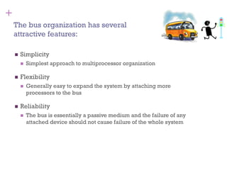 +
◼ Simplicity
◼ Simplest approach to multiprocessor organization
◼ Flexibility
◼ Generally easy to expand the system by attaching more
processors to the bus
◼ Reliability
◼ The bus is essentially a passive medium and the failure of any
attached device should not cause failure of the whole system
The bus organization has several
attractive features:
 
